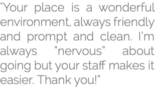 "Your place is a wonderful environment, always friendly and prompt and clean. I’m always “nervous” about going but your staff makes it easier. Thank you!”