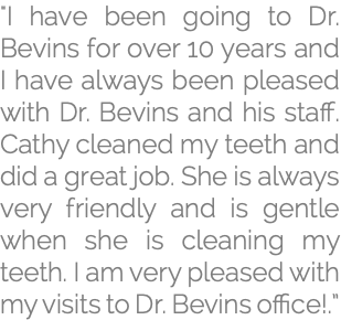 "I have been going to Dr. Bevins for over 10 years and I have always been pleased with Dr. Bevins and his staff. Cathy cleaned my teeth and did a great job. She is always very friendly and is gentle when she is cleaning my teeth. I am very pleased with my visits to Dr. Bevins office!.”