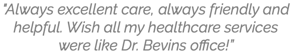 "Always excellent care, always friendly and helpful. Wish all my healthcare services were like Dr. Bevins office!”