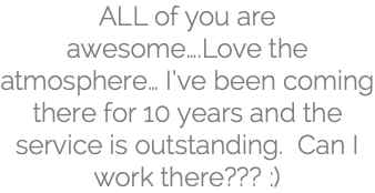 ALL of you are awesome….Love the atmosphere… I’ve been coming there for 10 years and the service is outstanding. Can I work there??? :)