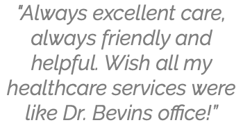 "Always excellent care, always friendly and helpful. Wish all my healthcare services were like Dr. Bevins office!”