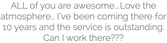 ALL of you are awesome….Love the atmosphere… I’ve been coming there for 10 years and the service is outstanding. Can I work there???
