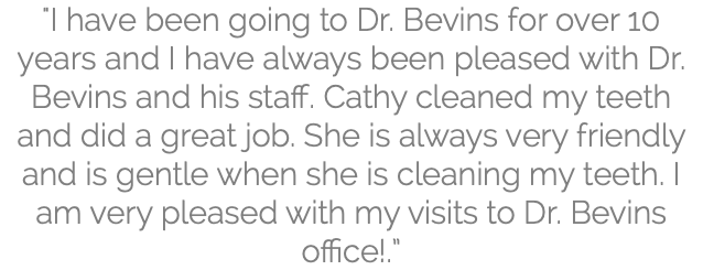 "I have been going to Dr. Bevins for over 10 years and I have always been pleased with Dr. Bevins and his staff. Cathy cleaned my teeth and did a great job. She is always very friendly and is gentle when she is cleaning my teeth. I am very pleased with my visits to Dr. Bevins office!.”